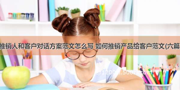 推销人和客户对话方案范文怎么写 如何推销产品给客户范文(六篇)