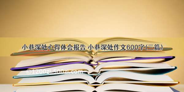 小巷深处心得体会报告 小巷深处作文600字(三篇)