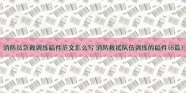 消防员急救训练稿件范文怎么写 消防救援队伍训练的稿件(6篇)