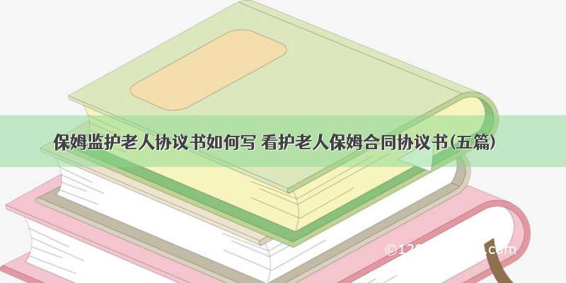 保姆监护老人协议书如何写 看护老人保姆合同协议书(五篇)