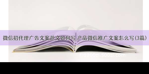 微信招代理广告文案范文如何写 产品微信推广文案怎么写(3篇)