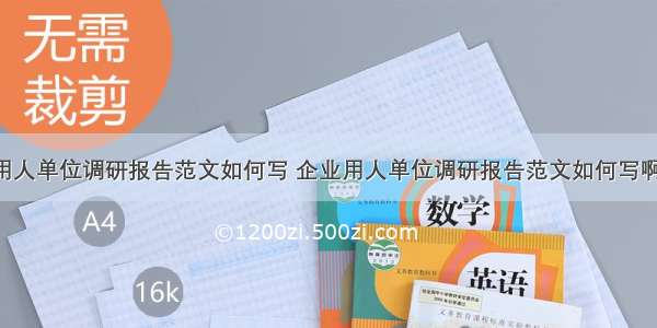 企业用人单位调研报告范文如何写 企业用人单位调研报告范文如何写啊(4篇)