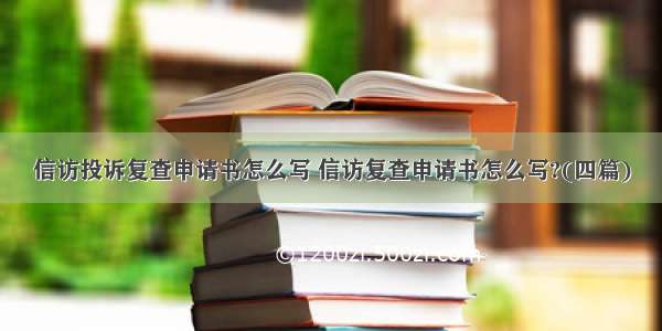 信访投诉复查申请书怎么写 信访复查申请书怎么写?(四篇)