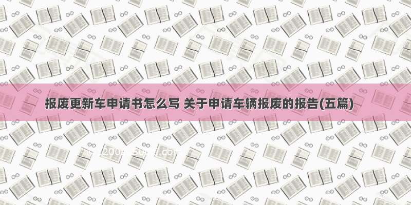 报废更新车申请书怎么写 关于申请车辆报废的报告(五篇)