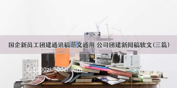 国企新员工团建通讯稿范文通用 公司团建新闻稿软文(三篇)