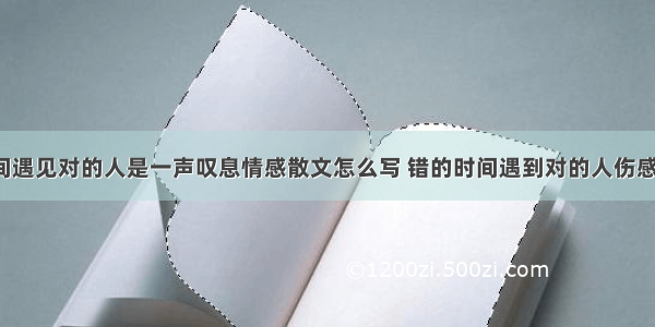 在错的时间遇见对的人是一声叹息情感散文怎么写 错的时间遇到对的人伤感说说(6篇)