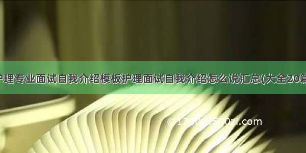 护理专业面试自我介绍模板护理面试自我介绍怎么说汇总(大全20篇)