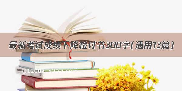 最新考试成绩下降检讨书300字(通用13篇)