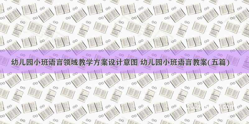 幼儿园小班语言领域教学方案设计意图 幼儿园小班语言教案(五篇)