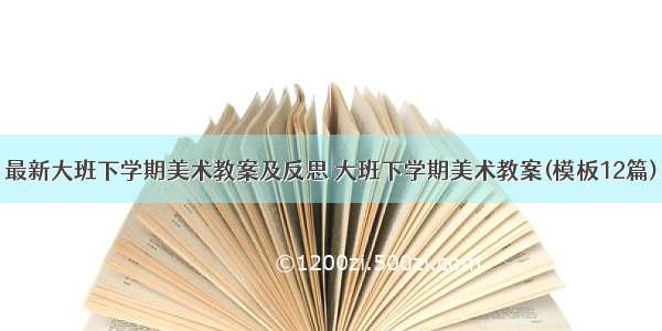 最新大班下学期美术教案及反思 大班下学期美术教案(模板12篇)