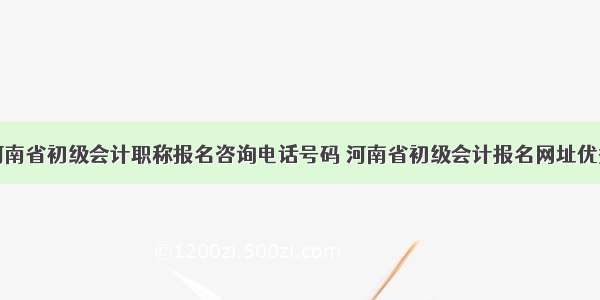 河南省初级会计职称报名咨询电话号码 河南省初级会计报名网址优秀