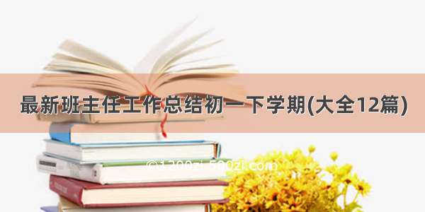 最新班主任工作总结初一下学期(大全12篇)