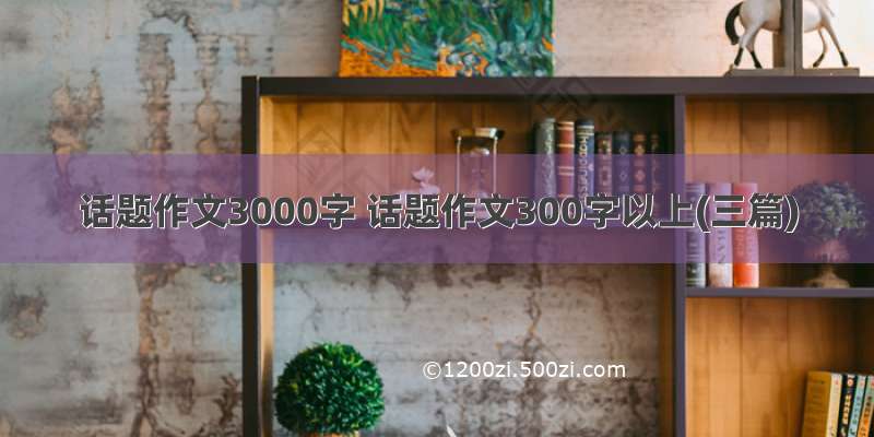 话题作文3000字 话题作文300字以上(三篇)