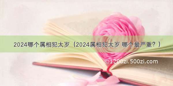 2024哪个属相犯太岁（2024属相犯太岁 哪个最严重？）