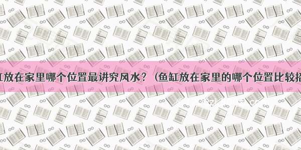 鱼缸放在家里哪个位置最讲究风水？ (鱼缸放在家里的哪个位置比较招财)