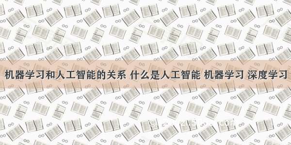 机器学习和人工智能的关系 什么是人工智能 机器学习 深度学习