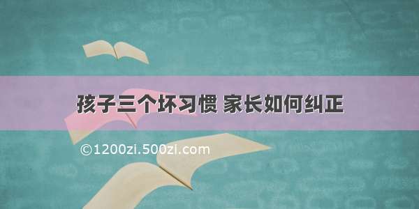 孩子三个坏习惯 家长如何纠正