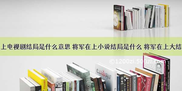 将军在上电视剧结局是什么意思 将军在上小说结局是什么 将军在上大结局分析