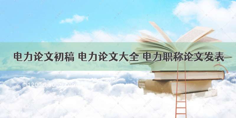 电力论文初稿 电力论文大全 电力职称论文发表