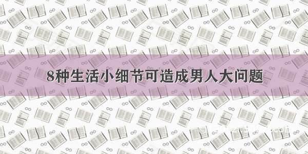 8种生活小细节可造成男人大问题