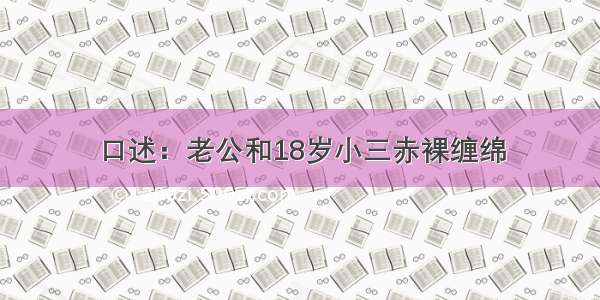 口述：老公和18岁小三赤裸缠绵