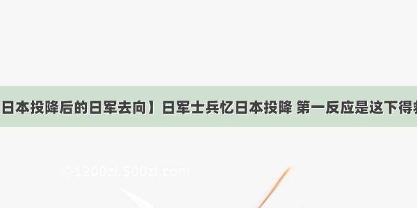 【日本投降后的日军去向】日军士兵忆日本投降 第一反应是这下得救了