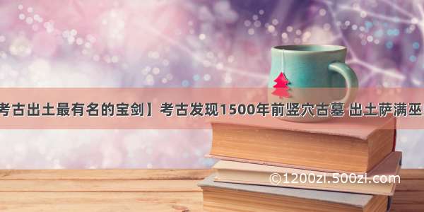 【考古出土最有名的宝剑】考古发现1500年前竖穴古墓 出土萨满巫师像