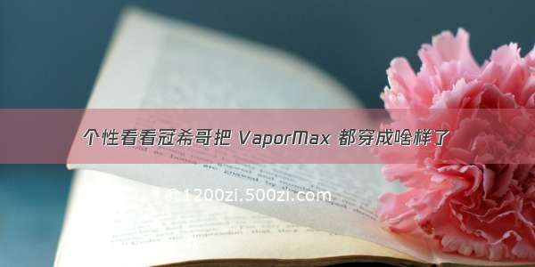 个性看看冠希哥把 VaporMax 都穿成啥样了