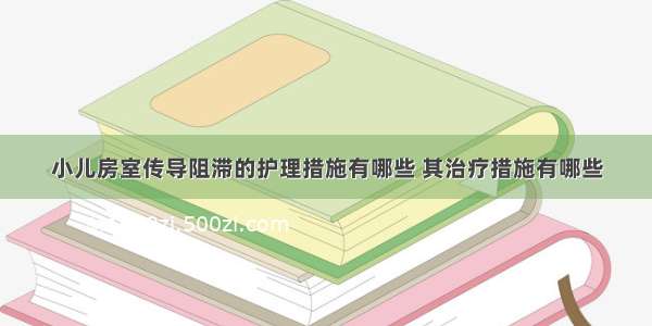 小儿房室传导阻滞的护理措施有哪些 其治疗措施有哪些