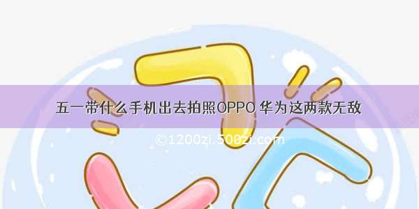 五一带什么手机出去拍照OPPO 华为这两款无敌