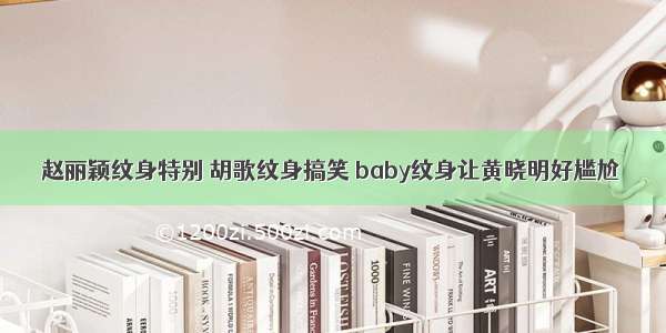 赵丽颖纹身特别 胡歌纹身搞笑 baby纹身让黄晓明好尴尬