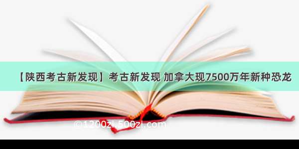 【陕西考古新发现】考古新发现 加拿大现7500万年新种恐龙