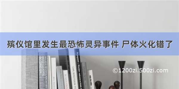 殡仪馆里发生最恐怖灵异事件 尸体火化错了