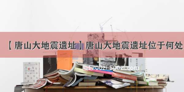 【唐山大地震遗址】唐山大地震遗址位于何处