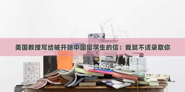 美国教授写给被开除中国留学生的信：我就不该录取你