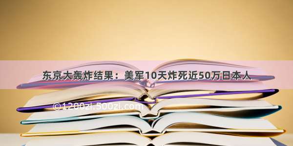 东京大轰炸结果：美军10天炸死近50万日本人