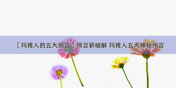 【玛雅人的五大预言】预言新破解 玛雅人五大神秘预言