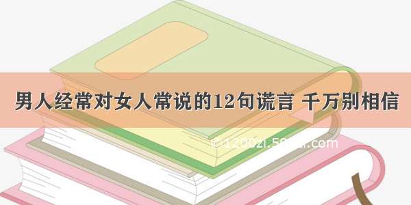 男人经常对女人常说的12句谎言 千万别相信