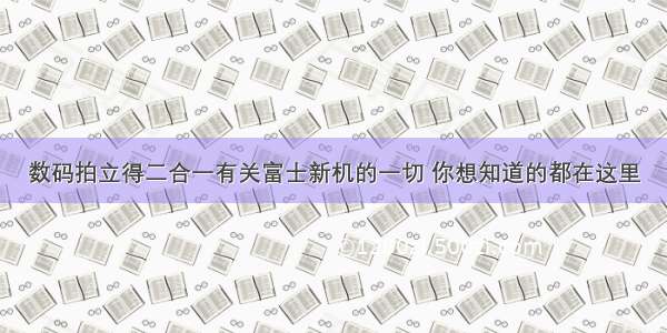 数码拍立得二合一有关富士新机的一切 你想知道的都在这里