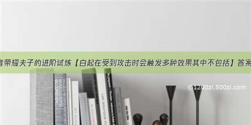 王者荣耀夫子的进阶试炼【白起在受到攻击时会触发多种效果其中不包括】答案