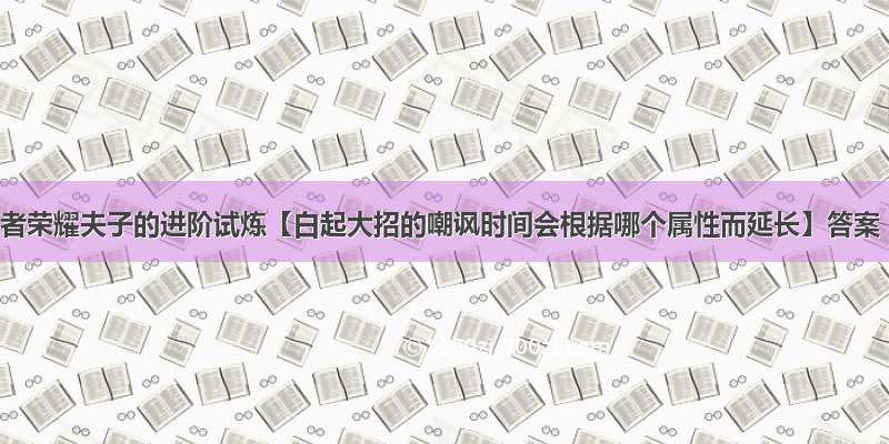 王者荣耀夫子的进阶试炼【白起大招的嘲讽时间会根据哪个属性而延长】答案