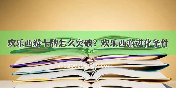 欢乐西游卡牌怎么突破？欢乐西游进化条件