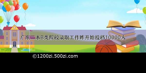 广东二本B类院校录取工作昨开始投档10000人