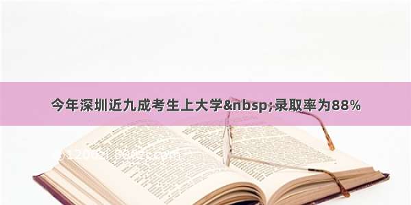 今年深圳近九成考生上大学&nbsp;录取率为88%