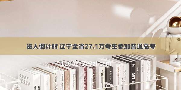 进入倒计时 辽宁全省27.1万考生参加普通高考