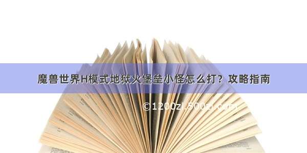 魔兽世界H模式地狱火堡垒小怪怎么打？攻略指南