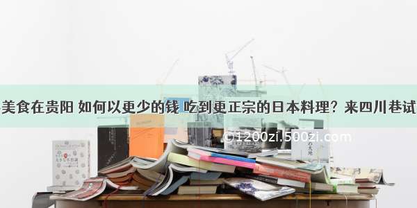 寻美食在贵阳 如何以更少的钱 吃到更正宗的日本料理？来四川巷试试