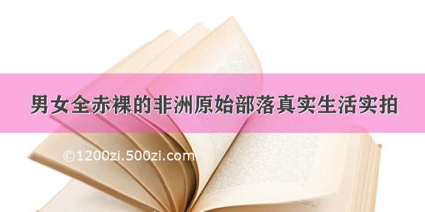 男女全赤裸的非洲原始部落真实生活实拍