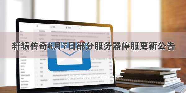 轩辕传奇6月7日部分服务器停服更新公告