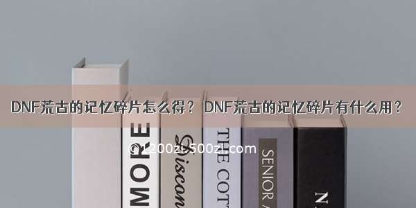DNF荒古的记忆碎片怎么得？ DNF荒古的记忆碎片有什么用？